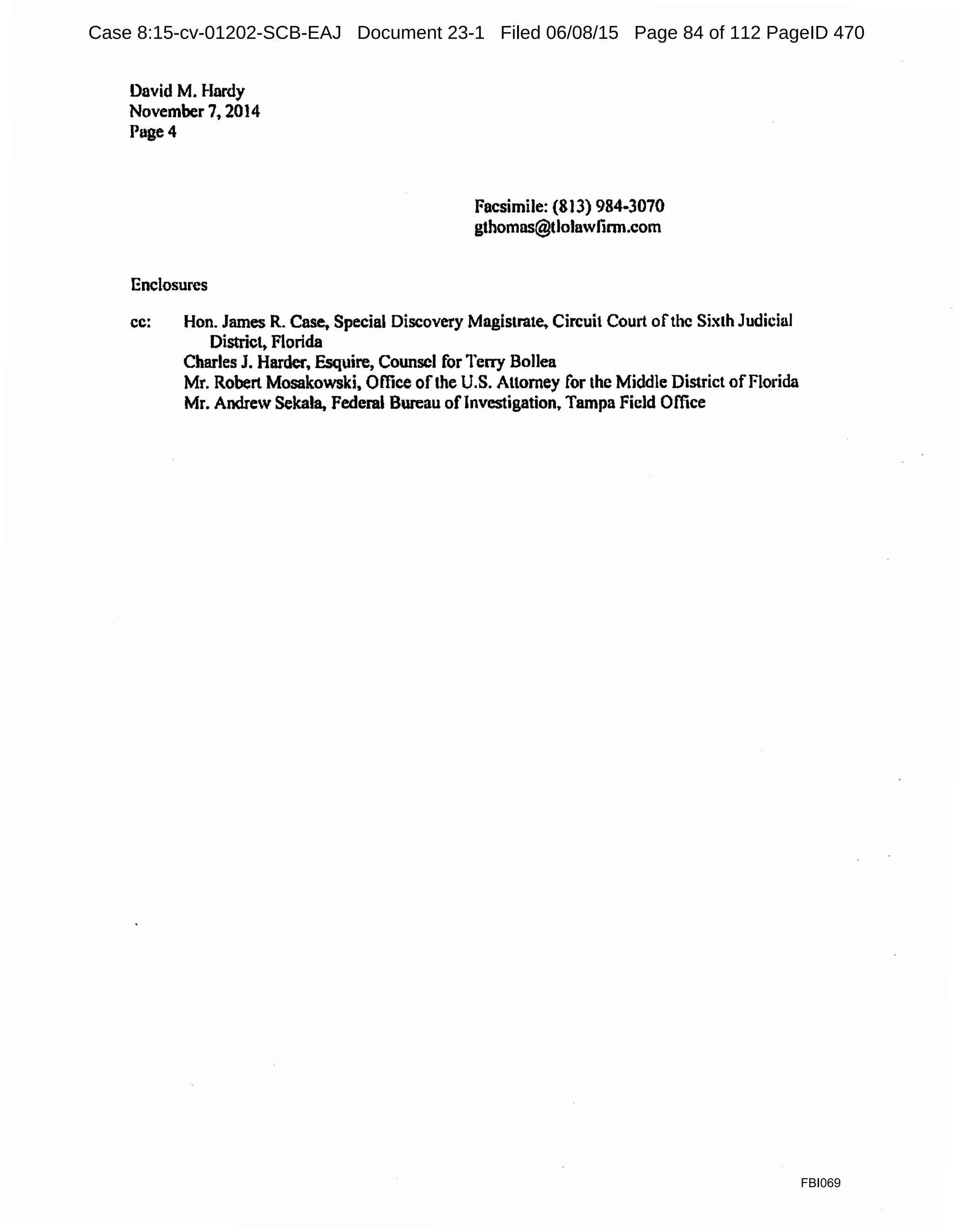 David M. Hardy
November 7, 2014
Puge4
Enclosures
Facsimile: {813) 984-3070
gthomns@tlolnwfinn.com
cc: Hon. James R. Case, Special Discovery Magistrate, Circuit Court ofthe Sixth Judicial
District, Florida
Charles J. Harder, Esquire, Counsel for Terry Bollea
Mr. Robert Mosakowski, Office ofthe U.S. Attorney for the Middle District ofFlorida
Mr. Andrew Sekala, Federal Bureau oflnvestigation, Tampa Field Office
FBI069
Case 8:15-cv-01202-SCB-EAJ Document 23-1 Filed 06/08/15 Page 84 of 112 PageID 470
 