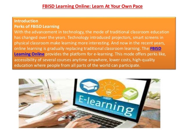 FBISD Learning Online: Learn At Your Own Pace
Introduction
Perks of FBISD Learning
With the advancement in technology, the mode of traditional classroom education
has changed over the years. Technology introduced projectors, smart screens in
physical classroom make learning more interesting. And now in the recent years,
online learning is gradually replacing traditional classroom learning. The FBISD
Learning Online provides the platform for e-learning. This mode offers perks like,
accessibility of several courses anytime anywhere, lower costs, high-quality
education where people from all parts of the world can participate.
 