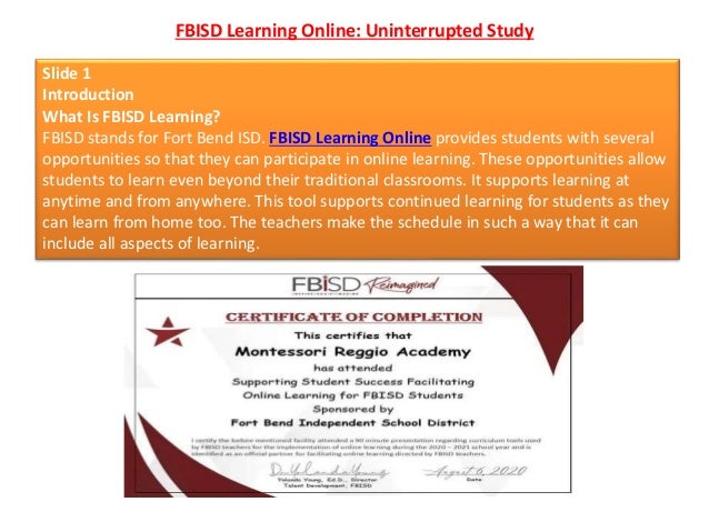 FBISD Learning Online: Uninterrupted Study
Slide 1
Introduction
What Is FBISD Learning?
FBISD stands for Fort Bend ISD. FBISD Learning Online provides students with several
opportunities so that they can participate in online learning. These opportunities allow
students to learn even beyond their traditional classrooms. It supports learning at
anytime and from anywhere. This tool supports continued learning for students as they
can learn from home too. The teachers make the schedule in such a way that it can
include all aspects of learning.
 