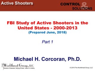 © 2018 The Workthreat Group, LLC
Active Shooters CONTROL
SOLUTIONS
FBI Study of Active Shooters in the
United States - 2000-2013
(Prepared June, 2018)
Part 1
Michael H. Corcoran, Ph.D.
 