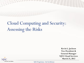 Cloud Computing and Security:
Assessing the Risks


                                                  Kevin L. Jackson
                                                  Vice President &
                                                  General Manager
                                                 NJVC Cloud Services
                                                   March 21, 2012
             NJVC Proprietary - Do Not Release
 