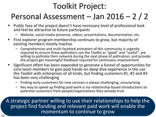 101
Toolkit Project:
Personal Assessment – Jan 2016 – 2 / 2
• Public face of the project doesn’t have necessary level of professional look
and feel be attractive to future participants
– Website, social media presence, videos, presentations, documentation, etc.
• First explorer program membership continues to grow, but majority of
existing members mostly inactive
– Comprehensive and multi-facetted animation of this community is urgently
required to ensure these pollinators see the Toolkit as “good” and “useful”, are
willing to pollinate their network during the next phase of pollination, and provide
the project get meaningful feedback required for continuous improvement
• Significant effort has been expended to generate a funnel of opportunities for
core team members to gain paid hands-on deep dive experience in the use
the Toolkit with enterprises of all kinds, but finding customers #1, #2 and #3
has been very challenging
– Finding early customers for new services is always challenging; unsurprising
– Key way to speed up finding paid work is via relationship-based introductions to
potential customers from people/organizations they already trust
A strategic partner willing to use their relationships to help the
project find funding and relevant paid work will enable the
momentum to continue to grow
 