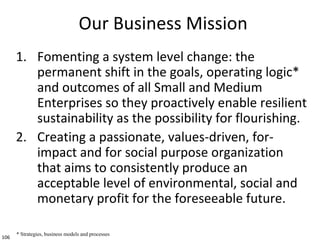 106
Our Business Mission
1. Fomenting a system level change: the
permanent shift in the goals, operating logic*
and outcom...