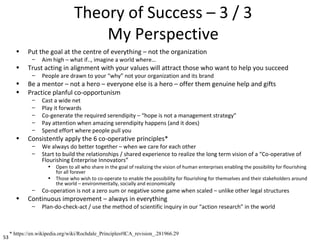 53
Theory of Success – 3 / 3
My Perspective
• Put the goal at the centre of everything – not the organization
– Aim high – what if.., imagine a world where…
• Trust acting in alignment with your values will attract those who want to help you succeed
– People are drawn to your “why” not your organization and its brand
• Be a mentor – not a hero – everyone else is a hero – offer them genuine help and gifts
• Practice planful co-opportunism
– Cast a wide net
– Play it forwards
– Co-generate the required serendipity – “hope is not a management strategy”
– Pay attention when amazing serendipity happens (and it does)
– Spend effort where people pull you
• Consistently apply the 6 co-operative principles*
– We always do better together – when we care for each other
– Start to build the relationships / shared experience to realize the long term vision of a “Co-operative of
Flourishing Enterprise Innovators”
• Open to all who share in the goal of realizing the vision of human enterprises enabling the possibility for flourishing
for all forever
• Those who wish to co-operate to enable the possibility for flourishing for themselves and their stakeholders around
the world – environmentally, socially and economically
– Co-operation is not a zero sum or negative some game when scaled – unlike other legal structures
• Continuous improvement – always in everything
– Plan-do-check-act / use the method of scientific inquiry in our “action research” in the world
* https://en.wikipedia.org/wiki/Rochdale_Principles#ICA_revision_.281966.29
 