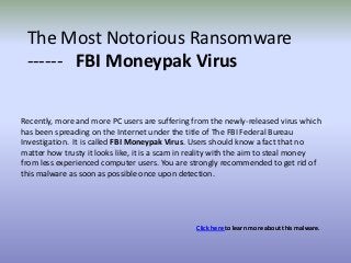 The Most Notorious Ransomware
 ------ FBI Moneypak Virus

Recently, more and more PC users are suffering from the newly-released virus which
has been spreading on the Internet under the title of The FBI Federal Bureau
Investigation. It is called FBI Moneypak Virus. Users should know a fact that no
matter how trusty it looks like, it is a scam in reality with the aim to steal money
from less experienced computer users. You are strongly recommended to get rid of
this malware as soon as possible once upon detection.




                                                 Click here to learn more about this malware.
 