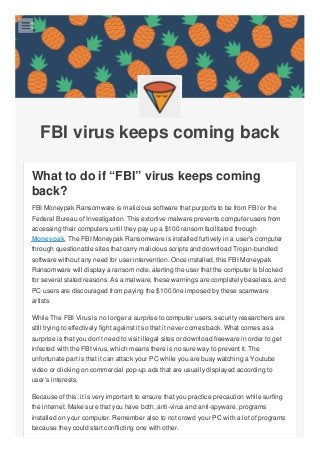 FBI virus keeps coming back
What to do if “FBI” virus keeps coming
back?
FBI Moneypak Ransomware is malicious software that purports to be from FBI or the
Federal Bureau of Investigation. This extortive malware prevents computer users from
accessing their computers until they pay up a $100 ransom facilitated through
Moneypak. The FBI Moneypak Ransomware is installed furtively in a user’s computer
through questionable sites that carry malicious scripts and download Trojan-bundled
software without any need for user intervention. Once installed, this FBI Moneypak
Ransomware will display a ransom note, alerting the user that the computer is blocked
for several stated reasons. As a malware, these warnings are completely baseless, and
PC users are discouraged from paying the $100 fine imposed by these scamware
artists.
While The FBI Virus is no longer a surprise to computer users, security researchers are
still trying to effectively fight against it so that it never comes back. What comes as a
surprise is that you don’t need to visit illegal sites or download freeware in order to get
infected with the FBI virus, which means there is no sure way to prevent it. The
unfortunate part is that it can attack your PC while you are busy watching a Youtube
video or clicking on commercial pop-up ads that are usually displayed according to
user’s interests.
Because of this, it is very important to ensure that you practice precaution while surfing
the internet. Make sure that you have both, anti-virus and anti-spyware, programs
installed on your computer. Remember also to not crowd your PC with a lot of programs
because they could start conflicting one with other.

 