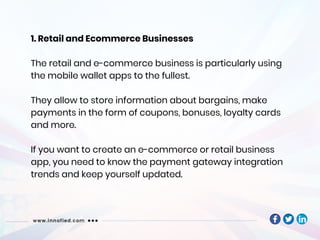 1. Retail and Ecommerce Businesses
The retail and e-commerce business is particularly using
the mobile wallet apps to the fullest.
They allow to store information about bargains, make
payments in the form of coupons, bonuses, loyalty cards
and more.
If you want to create an e-commerce or retail business
app, you need to know the payment gateway integration
trends and keep yourself updated.
 