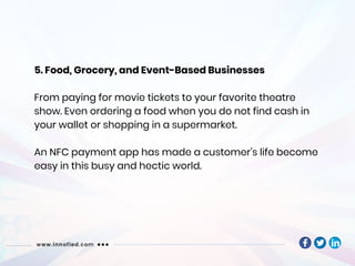 5. Food, Grocery, and Event-Based Businesses
From paying for movie tickets to your favorite theatre
show. Even ordering a food when you do not find cash in
your wallet or shopping in a supermarket.
An NFC payment app has made a customer’s life become
easy in this busy and hectic world.
 