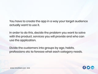 You have to create the app in a way your target audience
actually want to use it.
In order to do this, decide the problem you want to solve
with the product, services you will provide and who can
use the application.
Divide the customers into groups by age, habits,
professions etc to foresee what each category needs.
 