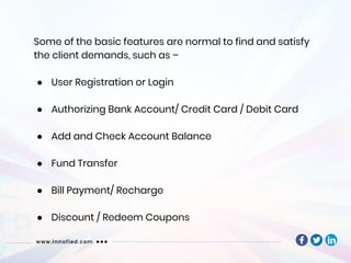 Some of the basic features are normal to find and satisfy
the client demands, such as –
● User Registration or Login
● Authorizing Bank Account/ Credit Card / Debit Card
● Add and Check Account Balance
● Fund Transfer
● Bill Payment/ Recharge
● Discount / Redeem Coupons
 