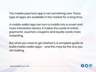 The mobile payment app is not something new. These
type of apps are available in the market for a long time.
A mobile wallet app can turn a mobile into a smart and
more interactive device. It makes the world of online
payments, vouchers, coupons and loyalty cards more
rewarding.
But what you need to get started is a complete guide to
build mobile wallet apps – and this may be the one you
are looking.
 