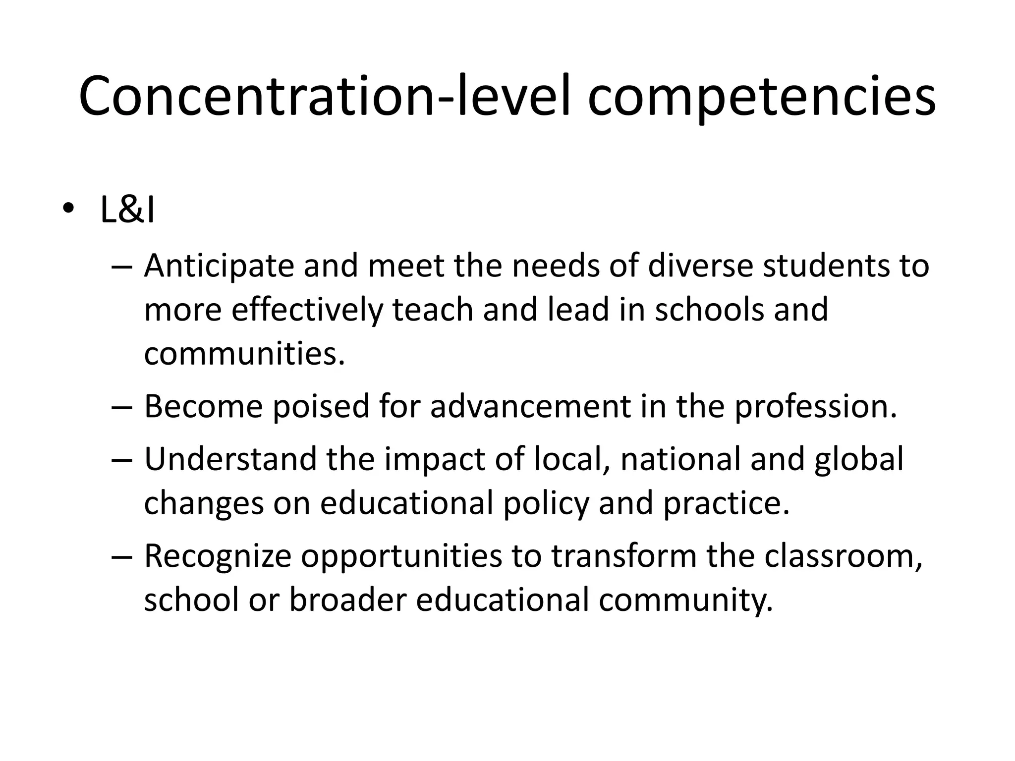 Concentration-level competencies
• L&I
– Anticipate and meet the needs of diverse students to
more effectively teach and lead in schools and
communities.
– Become poised for advancement in the profession.
– Understand the impact of local, national and global
changes on educational policy and practice.
– Recognize opportunities to transform the classroom,
school or broader educational community.
 