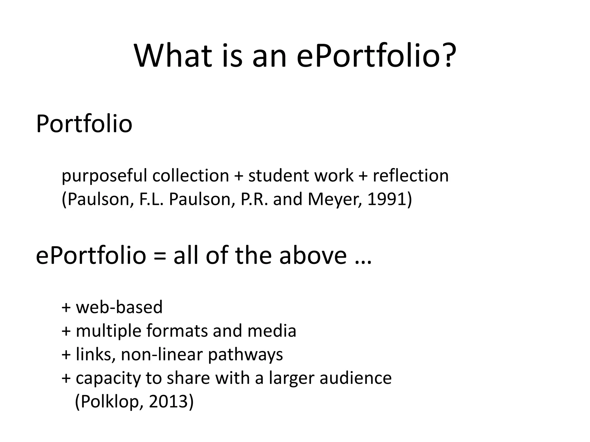 What is an ePortfolio?
Portfolio
purposeful collection + student work + reflection
(Paulson, F.L. Paulson, P.R. and Meyer, 1991)
ePortfolio = all of the above …
+ web-based
+ multiple formats and media
+ links, non-linear pathways
+ capacity to share with a larger audience
(Polklop, 2013)
 