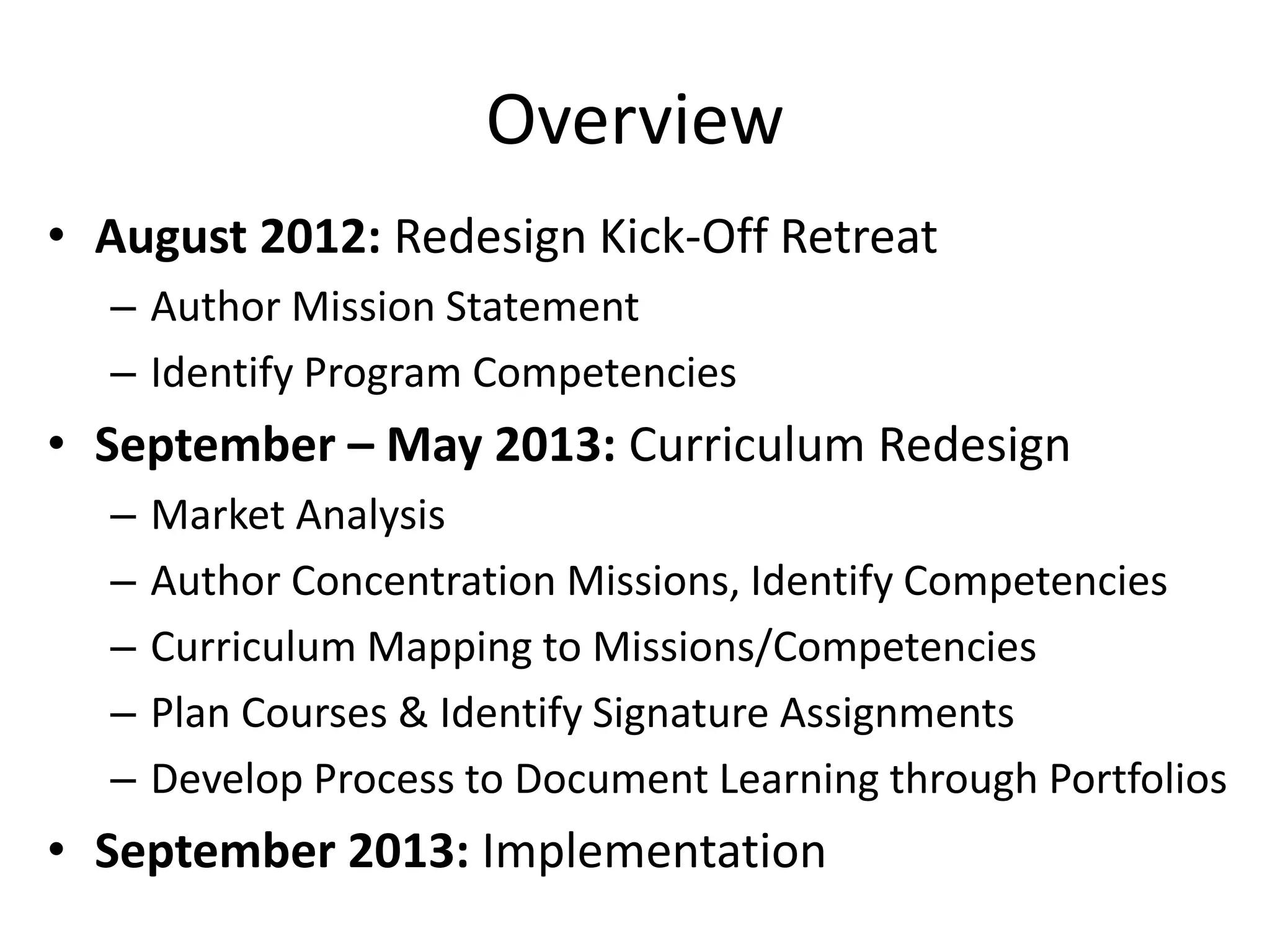 Overview
• August 2012: Redesign Kick-Off Retreat
– Author Mission Statement
– Identify Program Competencies
• September – May 2013: Curriculum Redesign
– Market Analysis
– Author Concentration Missions, Identify Competencies
– Curriculum Mapping to Missions/Competencies
– Plan Courses & Identify Signature Assignments
– Develop Process to Document Learning through Portfolios
• September 2013: Implementation
 