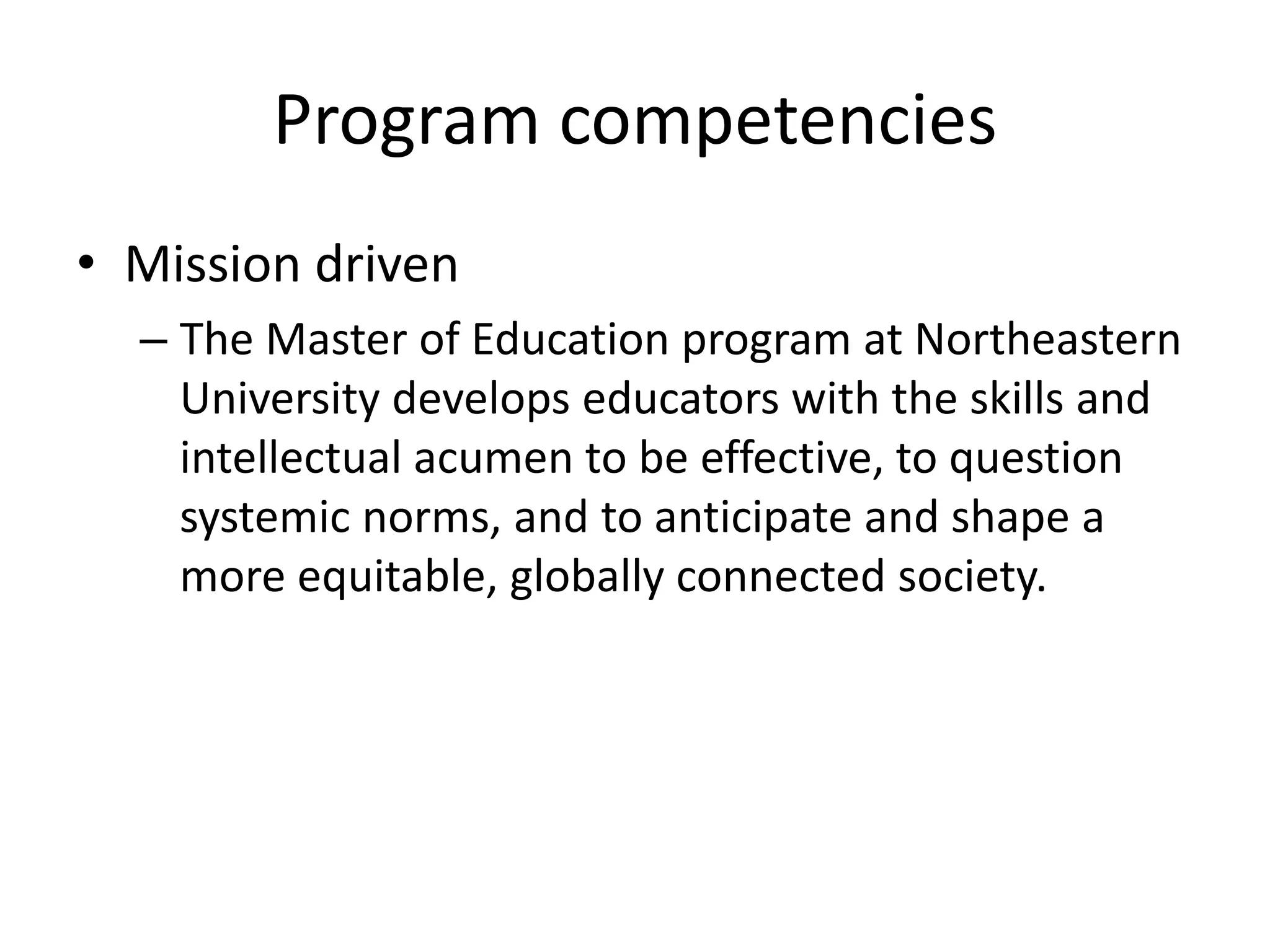 Program competencies
• Mission driven
– The Master of Education program at Northeastern
University develops educators with the skills and
intellectual acumen to be effective, to question
systemic norms, and to anticipate and shape a
more equitable, globally connected society.
 