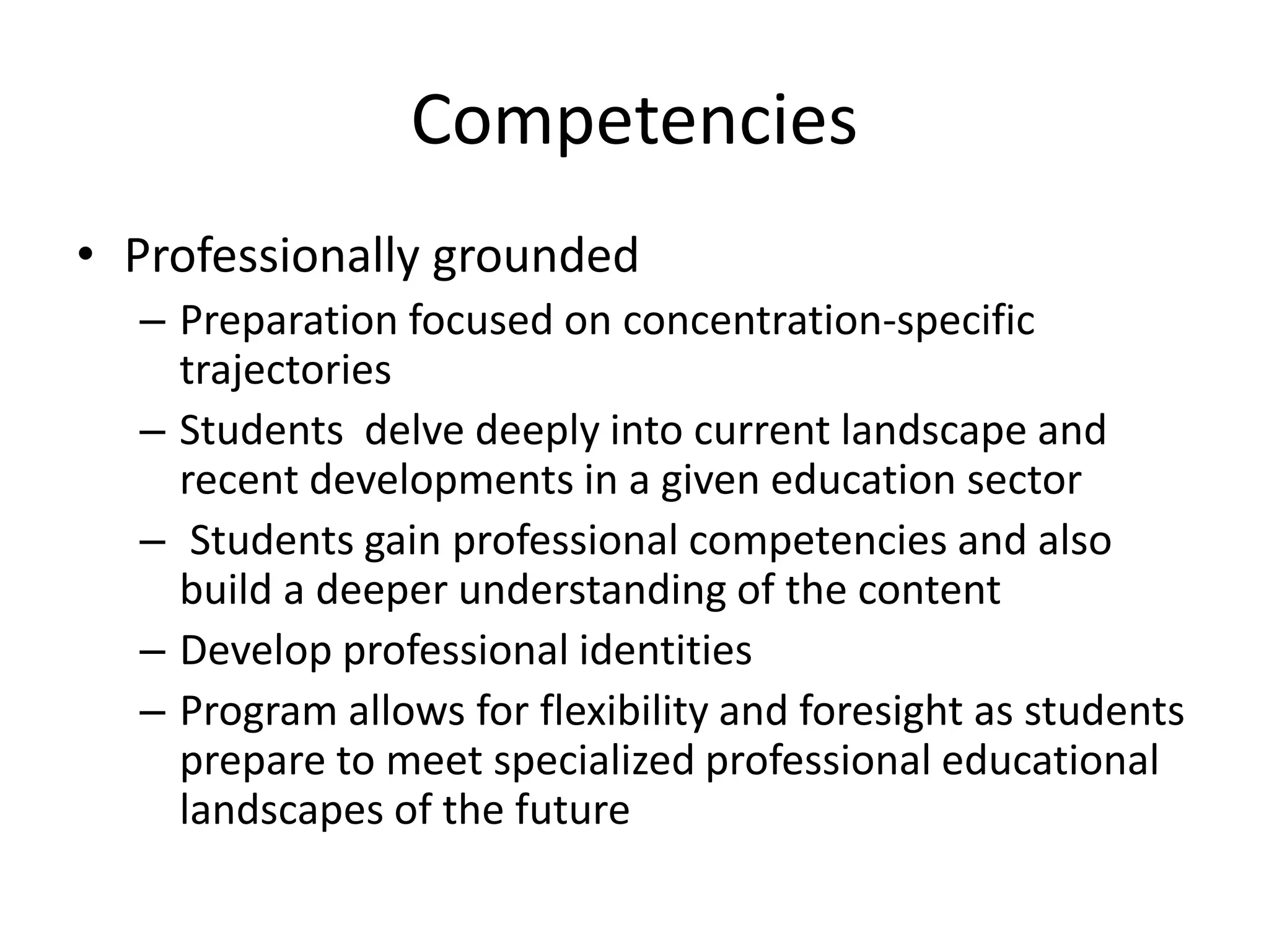 Competencies
• Professionally grounded
– Preparation focused on concentration-specific
trajectories
– Students delve deeply into current landscape and
recent developments in a given education sector
– Students gain professional competencies and also
build a deeper understanding of the content
– Develop professional identities
– Program allows for flexibility and foresight as students
prepare to meet specialized professional educational
landscapes of the future
 