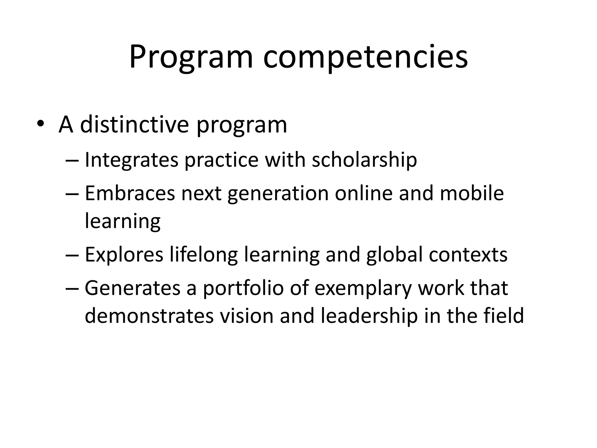 Program competencies
• A distinctive program
– Integrates practice with scholarship
– Embraces next generation online and mobile
learning
– Explores lifelong learning and global contexts
– Generates a portfolio of exemplary work that
demonstrates vision and leadership in the field
 