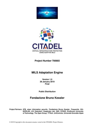 Project Number 700665
MILS Adaptation Engine
Version 1.0
28 January 2019
Final
Public Distribution
Fondazione Bruno Kessler
Project Partners: ATB, atsec information security, Fondazione Bruno Kessler, Frequentis, IK4-
IKERLAN, J.W. Ostendorf, Kaspersky Lab, OAS, SYSGO, Eindhoven University
of Technology, The Open Group, TTTech, UniControls, Université Grenoble Alpes
© 2019 Copyright in this document remains vested in the CITADEL Project Partners.
 