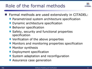  Formal methods are used extensively in CITADEL:
 Parametrized system architecture specification
 Dynamic architecture specification
 Behavior specification
 Safety, security and functional properties
specification
 Verification of the above properties
 Monitors and monitoring properties specification
 Monitor synthesis
 Deployment specification
 System adaptation and reconfiguration
 Assurance case generation
FBK Software Modeling and Verification 11
Role of the formal methods
 