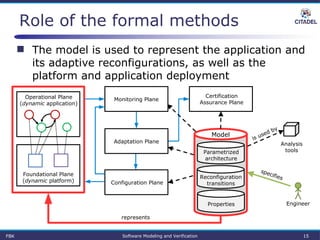Role of the formal methods
 The model is used to represent the application and
its adaptive reconfigurations, as well as the
platform and application deployment
Parametrized
architecture
Properties
Reconfiguration
transitions
Certification
Assurance Plane
Model
Operational Plane
(dynamic application)
Foundational Plane
(dynamic platform)
Analysis
tools
Engineer
represents
specifies
is used by
Monitoring Plane
Configuration Plane
Adaptation Plane
FBK Software Modeling and Verification 15
 