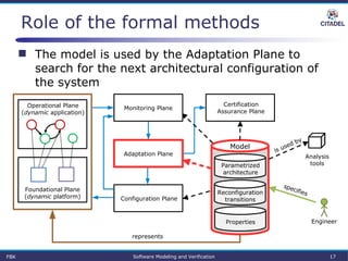 Role of the formal methods
 The model is used by the Adaptation Plane to
search for the next architectural configuration of
the system
Parametrized
architecture
Properties
Reconfiguration
transitions
Certification
Assurance Plane
Model
Operational Plane
(dynamic application)
Foundational Plane
(dynamic platform)
Analysis
tools
Engineer
represents
specifies
is used by
Monitoring Plane
Configuration Plane
Adaptation Plane
FBK Software Modeling and Verification 17
 
