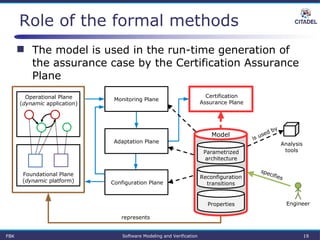Role of the formal methods
 The model is used in the run-time generation of
the assurance case by the Certification Assurance
Plane
Parametrized
architecture
Properties
Reconfiguration
transitions
Certification
Assurance Plane
Model
Operational Plane
(dynamic application)
Foundational Plane
(dynamic platform)
Analysis
tools
Engineer
represents
specifies
is used by
Monitoring Plane
Configuration Plane
Adaptation Plane
FBK Software Modeling and Verification 19
 