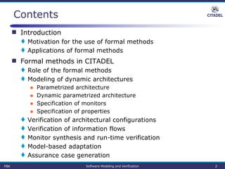 Contents
 Introduction
 Motivation for the use of formal methods
 Applications of formal methods
 Formal methods in CITADEL
 Role of the formal methods
 Modeling of dynamic architectures
● Parametrized architecture
● Dynamic parametrized architecture
● Specification of monitors
● Specification of properties
 Verification of architectural configurations
 Verification of information flows
 Monitor synthesis and run-time verification
 Model-based adaptation
 Assurance case generation
FBK Software Modeling and Verification 2
 