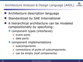  Architecture description language
 Standardized by SAE International
 A hierarchical architecture can be modeled
compositionally by specifying:
 component types (interfaces)
● event ports
● data ports
 component implementations
● subcomponents
● connections of ports of subcomponents
● can be empty (leaf components)
Architecture Analysis & Design Language (AADL)
FBK Software Modeling and Verification 22
 