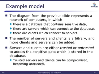  The diagram from the previous slide represents a
network of computers, in which
 there is a database that contains sensitive data,
 there are servers which can connect to the database,
 there are clients which connect to servers.
 The number of servers and clients is arbitrary, and
more clients and servers can be added.
 Servers and clients are either trusted or untrusted
to access the sensitive data which is stored in the
database.
 Trusted servers and clients can be compromised,
becoming untrusted.
Example model
FBK Software Modeling and Verification 26
 