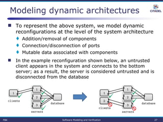 Modeling dynamic architectures
 To represent the above system, we model dynamic
reconfigurations at the level of the system architecture
 Addition/removal of components
 Connection/disconnection of ports
 Mutable data associated with components
 In the example reconfiguration shown below, an untrusted
client appears in the system and connects to the bottom
server; as a result, the server is considered untrusted and is
disconnected from the database
FBK Software Modeling and Verification 27
 