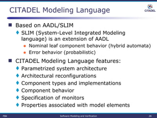 CITADEL Modeling Language
 Based on AADL/SLIM
 SLIM (System-Level Integrated Modeling
language) is an extension of AADL
● Nominal leaf component behavior (hybrid automata)
● Error behavior (probabilistic)
 CITADEL Modeling Language features:
 Parametrized system architecture
 Architectural reconfigurations
 Component types and implementations
 Component behavior
 Specification of monitors
 Properties associated with model elements
FBK Software Modeling and Verification 28
 
