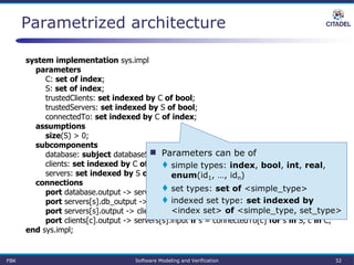 Parametrized architecture
system implementation sys.impl
parameters
C: set of index;
S: set of index;
trustedClients: set indexed by C of bool;
trustedServers: set indexed by S of bool;
connectedTo: set indexed by C of index;
assumptions
size(S) > 0;
subcomponents
database: subject databaseServer.impl;
clients: set indexed by C of subject client.impl;
servers: set indexed by S of subject applicationServer.impl;
connections
port database.output -> servers[s].db_input if trustedServers[s] for s in S;
port servers[s].db_output -> database.input if trustedServers[s] for s in S;
port servers[s].output -> clients[c].input if s = connectedTo[c] for s in S, c in C;
port clients[c].output -> servers[s].input if s = connectedTo[c] for s in S, c in C;
end sys.impl;
 Parameters can be of
 simple types: index, bool, int, real,
enum(id1, …, idn)
 set types: set of <simple_type>
 indexed set type: set indexed by
<index set> of <simple_type, set_type>
FBK Software Modeling and Verification 32
 