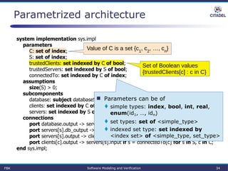 Parametrized architecture
system implementation sys.impl
parameters
C: set of index;
S: set of index;
trustedClients: set indexed by C of bool;
trustedServers: set indexed by S of bool;
connectedTo: set indexed by C of index;
assumptions
size(S) > 0;
subcomponents
database: subject databaseServer.impl;
clients: set indexed by C of subject client.impl;
servers: set indexed by S of subject applicationServer.impl;
connections
port database.output -> servers[s].db_input if trustedServers[s] for s in S;
port servers[s].db_output -> database.input if trustedServers[s] for s in S;
port servers[s].output -> clients[c].input if s = connectedTo[c] for s in S, c in C;
port clients[c].output -> servers[s].input if s = connectedTo[c] for s in S, c in C;
end sys.impl;
 Parameters can be of
 simple types: index, bool, int, real,
enum(id1, …, idn)
 set types: set of <simple_type>
 indexed set type: set indexed by
<index set> of <simple_type, set_type>
Set of Boolean values
{trustedClients[c] : c in C}
Value of C is a set {c1
, c2
, …, cn
}
FBK Software Modeling and Verification 34
 