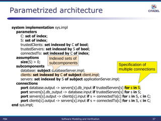 Parametrized architecture
system implementation sys.impl
parameters
C: set of index;
S: set of index;
trustedClients: set indexed by C of bool;
trustedServers: set indexed by S of bool;
connectedTo: set indexed by C of index;
assumptions
size(S) > 0;
subcomponents
database: subject databaseServer.impl;
clients: set indexed by C of subject client.impl;
servers: set indexed by S of subject applicationServer.impl;
connections
port database.output -> servers[s].db_input if trustedServers[s] for s in S;
port servers[s].db_output -> database.input if trustedServers[s] for s in S;
port servers[s].output -> clients[c].input if s = connectedTo[c] for s in S, c in C;
port clients[c].output -> servers[s].input if s = connectedTo[c] for s in S, c in C;
end sys.impl;
Specification of
multiple connections
Indexed sets of
subcomponents
FBK Software Modeling and Verification 37
 