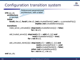 Configuration transition system
CTS sys_cts
architecture
a: sys.impl;
initial
forall(c in a.C, forall (s in a.S, (not a.trustedClients[c] and s = a.connectedTo[c])
implies (not a.trustedServers[s])));
transitions
make_server_untrusted[s]: step(next(a.trustedServers[s]) = false)
for s in a.S;
add_trusted_server[s]: step(next(a.S) = add(a.S, {s}) and
next(a.trustedServers[s]) = true)
for s not in a.S;
add_untrusted_client[c][s]: step(next(a.C) = add(a.C, {c}) and
next(a.connectedTo[c]) = s and
next(a.trustedClients[c]) = false)
when (not a.trustedServers[s])
for c not in a.C, s in a.S;
end sys_cts;
Referenced parametrized
architecture, with a label
FBK Software Modeling and Verification 44
 