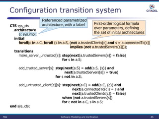 Configuration transition system
CTS sys_cts
architecture
a: sys.impl;
initial
forall(c in a.C, forall (s in a.S, (not a.trustedClients[c] and s = a.connectedTo[c])
implies (not a.trustedServers[s])));
transitions
make_server_untrusted[s]: step(next(a.trustedServers[s]) = false)
for s in a.S;
add_trusted_server[s]: step(next(a.S) = add(a.S, {s}) and
next(a.trustedServers[s]) = true)
for s not in a.S;
add_untrusted_client[c][s]: step(next(a.C) = add(a.C, {c}) and
next(a.connectedTo[c]) = s and
next(a.trustedClients[c]) = false)
when (not a.trustedServers[s])
for c not in a.C, s in a.S;
end sys_cts;
Referenced parametrized
architecture, with a label First-order logical formula
over parameters, defining
the set of initial architectures
FBK Software Modeling and Verification 45
 