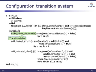 Configuration transition system
CTS sys_cts
architecture
a: sys.impl;
initial
forall(c in a.C, forall (s in a.S, (not a.trustedClients[c] and s = a.connectedTo[c])
implies (not a.trustedServers[s])));
transitions
make_server_untrusted[s]: step(next(a.trustedServers[s]) = false)
for s in a.S;
add_trusted_server[s]: step(next(a.S) = add(a.S, {s}) and
next(a.trustedServers[s]) = true)
for s not in a.S;
add_untrusted_client[c][s]: step(next(a.C) = add(a.C, {c}) and
next(a.connectedTo[c]) = s and
next(a.trustedClients[c]) = false)
when (not a.trustedServers[s])
for c not in a.C, s in a.S;
end sys_cts;
Transition label
FBK Software Modeling and Verification 46
 