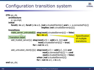 Configuration transition system
CTS sys_cts
architecture
a: sys.impl;
initial
forall(c in a.C, forall (s in a.S, (not a.trustedClients[c] and s = a.connectedTo[c])
implies (not a.trustedServers[s])));
transitions
make_server_untrusted[s]: step(next(a.trustedServers[s]) = false)
for s in a.S;
add_trusted_server[s]: step(next(a.S) = add(a.S, {s}) and
next(a.trustedServers[s]) = true)
for s not in a.S;
add_untrusted_client[c][s]: step(next(a.C) = add(a.C, {c}) and
next(a.connectedTo[c]) = s and
next(a.trustedClients[c]) = false)
when (not a.trustedServers[s])
for c not in a.C, s in a.S;
end sys_cts;
Specification
of multiple
transitions
Transition label
FBK Software Modeling and Verification 47
 