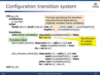 Configuration transition system
CTS sys_cts
architecture
a: sys.impl;
initial
forall(c in a.C, forall (s in a.S, (not a.trustedClients[c] and s = a.connectedTo[c])
implies (not a.trustedServers[s])));
transitions
make_server_untrusted[s]: step(next(a.trustedServers[s]) = false)
for s in a.S;
add_trusted_server[s]: step(next(a.S) = add(a.S, {s}) and
next(a.trustedServers[s]) = true)
for s not in a.S;
add_untrusted_client[c][s]: step(next(a.C) = add(a.C, {c}) and
next(a.connectedTo[c]) = s and
next(a.trustedClients[c]) = false)
when (not a.trustedServers[s])
for c not in a.C, s in a.S;
end sys_cts;
Formula specifying the transition
step (functional dependency,
implicitly includes frame condition)
Specification
of multiple
transitions
Transition label
FBK Software Modeling and Verification 48
 