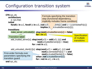 Configuration transition system
CTS sys_cts
architecture
a: sys.impl;
initial
forall(c in a.C, forall (s in a.S, (not a.trustedClients[c] and s = a.connectedTo[c])
implies (not a.trustedServers[s])));
transitions
make_server_untrusted[s]: step(next(a.trustedServers[s]) = false)
for s in a.S;
add_trusted_server[s]: step(next(a.S) = add(a.S, {s}) and
next(a.trustedServers[s]) = true)
for s not in a.S;
add_untrusted_client[c][s]: step(next(a.C) = add(a.C, {c}) and
next(a.connectedTo[c]) = s and
next(a.trustedClients[c]) = false)
when (not a.trustedServers[s])
for c not in a.C, s in a.S;
end sys_cts;
Formula specifying the transition
step (functional dependency,
implicitly includes frame condition)
Specification
of multiple
transitions
Transition label
First-order formula over
parameters specifying the
transition guard
FBK Software Modeling and Verification 49
 