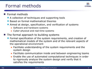 FBK Software Modeling and Verification 5
Formal methods
 Formal methods
 A collection of techniques and supporting tools
 Based on formal mathematical theories
 Aimed at design, specification, and verification of systems
● Software and hardware systems
● Cyber-physical and real-time systems
 The formal approach to building systems
 Formal specification of the system requirements, and creation of
mathematical models of the system and of the relevant aspects of
the operational environment
● Facilitate understanding of the system requirements and the
system design
● Facilitate communication inside and between engineering teams
● Enable the use of automated computational techniques in order
to rigorously analyze the system design and verify that it
satisfies the requirements
 