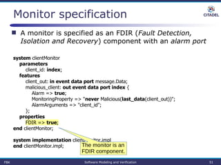 Monitor specification
system clientMonitor
parameters
client_id: index;
features
client_out: in event data port message.Data;
malicious_client: out event data port index {
Alarm => true;
MonitoringProperty => "never Malicious(last_data(client_out))";
AlarmArguments => "client_id";
};
properties
FDIR => true;
end clientMonitor;
system implementation clientMonitor.impl
end clientMonitor.impl;
FBK Software Modeling and Verification 51
 A monitor is specified as an FDIR (Fault Detection,
Isolation and Recovery) component with an alarm port
The monitor is an
FDIR component.
 