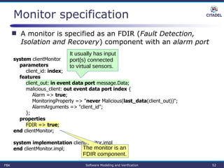 Monitor specification
system clientMonitor
parameters
client_id: index;
features
client_out: in event data port message.Data;
malicious_client: out event data port index {
Alarm => true;
MonitoringProperty => "never Malicious(last_data(client_out))";
AlarmArguments => "client_id";
};
properties
FDIR => true;
end clientMonitor;
system implementation clientMonitor.impl
end clientMonitor.impl;
FBK Software Modeling and Verification 52
 A monitor is specified as an FDIR (Fault Detection,
Isolation and Recovery) component with an alarm port
The monitor is an
FDIR component.
It usually has input
port(s) connected
to virtual sensors.
 