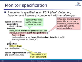 Monitor specification
system clientMonitor
parameters
client_id: index;
features
client_out: in event data port message.Data;
malicious_client: out event data port index {
Alarm => true;
MonitoringProperty => "never Malicious(last_data(client_out))";
AlarmArguments => "client_id";
};
properties
FDIR => true;
end clientMonitor;
system implementation clientMonitor.impl
end clientMonitor.impl;
FBK Software Modeling and Verification 53
 A monitor is specified as an FDIR (Fault Detection,
Isolation and Recovery) component with an alarm port
The monitor is an
FDIR component.
It usually has input
port(s) connected
to virtual sensors.
It has one or more alarm
ports. Alarm port name
malicious_client is used
as the name of the
generated alarm.
 