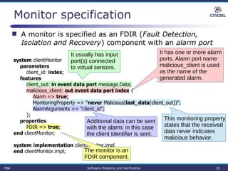 Monitor specification
system clientMonitor
parameters
client_id: index;
features
client_out: in event data port message.Data;
malicious_client: out event data port index {
Alarm => true;
MonitoringProperty => "never Malicious(last_data(client_out))";
AlarmArguments => "client_id";
};
properties
FDIR => true;
end clientMonitor;
system implementation clientMonitor.impl
end clientMonitor.impl;
FBK Software Modeling and Verification 55
 A monitor is specified as an FDIR (Fault Detection,
Isolation and Recovery) component with an alarm port
The monitor is an
FDIR component.
It usually has input
port(s) connected
to virtual sensors.
It has one or more alarm
ports. Alarm port name
malicious_client is used
as the name of the
generated alarm.
This monitoring property
states that the received
data never indicates
malicious behavior.
Additional data can be sent
with the alarm; in this case
the client identifier is sent.
 