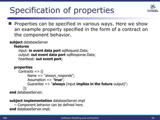 Specification of properties
FBK Software Modeling and Verification 56
subject databaseServer
features
input: in event data port sqlRequest.Data;
output: out event data port sqlResponse.Data;
heartbeat: out event port;
properties
Contracts => ([
Name => "always_responds";
Assumption => "true";
Guarantee => "always (input implies in the future output)";
]);
end databaseServer;
subject implementation databaseServer.impl
-- Component behavior can be defined here.
end databaseServer.impl;
 Properties can be specified in various ways. Here we show
an example property specified in the form of a contract on
the component behavior.
 