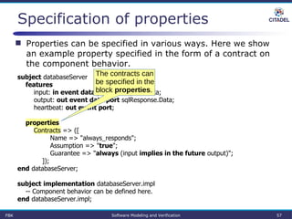 Specification of properties
FBK Software Modeling and Verification 57
subject databaseServer
features
input: in event data port sqlRequest.Data;
output: out event data port sqlResponse.Data;
heartbeat: out event port;
properties
Contracts => ([
Name => "always_responds";
Assumption => "true";
Guarantee => "always (input implies in the future output)";
]);
end databaseServer;
subject implementation databaseServer.impl
-- Component behavior can be defined here.
end databaseServer.impl;
 Properties can be specified in various ways. Here we show
an example property specified in the form of a contract on
the component behavior.
The contracts can
be specified in the
block properties.
 