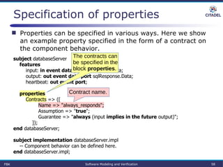Specification of properties
FBK Software Modeling and Verification 58
subject databaseServer
features
input: in event data port sqlRequest.Data;
output: out event data port sqlResponse.Data;
heartbeat: out event port;
properties
Contracts => ([
Name => "always_responds";
Assumption => "true";
Guarantee => "always (input implies in the future output)";
]);
end databaseServer;
subject implementation databaseServer.impl
-- Component behavior can be defined here.
end databaseServer.impl;
 Properties can be specified in various ways. Here we show
an example property specified in the form of a contract on
the component behavior.
The contracts can
be specified in the
block properties.
Contract name.
 