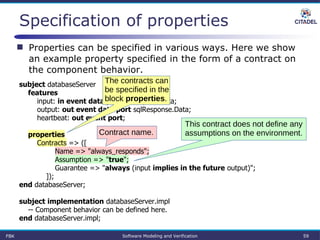 Specification of properties
FBK Software Modeling and Verification 59
subject databaseServer
features
input: in event data port sqlRequest.Data;
output: out event data port sqlResponse.Data;
heartbeat: out event port;
properties
Contracts => ([
Name => "always_responds";
Assumption => "true";
Guarantee => "always (input implies in the future output)";
]);
end databaseServer;
subject implementation databaseServer.impl
-- Component behavior can be defined here.
end databaseServer.impl;
 Properties can be specified in various ways. Here we show
an example property specified in the form of a contract on
the component behavior.
The contracts can
be specified in the
block properties.
Contract name.
This contract does not define any
assumptions on the environment.
 