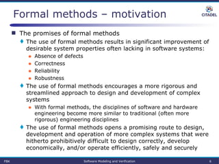 FBK Software Modeling and Verification 6
Formal methods – motivation
 The promises of formal methods
 The use of formal methods results in significant improvement of
desirable system properties often lacking in software systems:
● Absence of defects
● Correctness
● Reliability
● Robustness
 The use of formal methods encourages a more rigorous and
streamlined approach to design and development of complex
systems
● With formal methods, the disciplines of software and hardware
engineering become more similar to traditional (often more
rigorous) engineering disciplines
 The use of formal methods opens a promising route to design,
development and operation of more complex systems that were
hitherto prohibitively difficult to design correctly, develop
economically, and/or operate efficiently, safely and securely
 